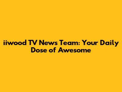 iiwood TV News Team: Your Daily Dose of Awesome