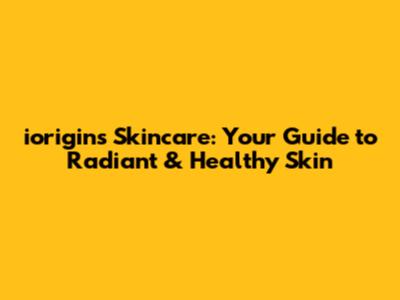 iorigins Skincare: Your Guide to Radiant & Healthy Skin