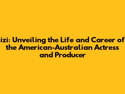 izi: Unveiling the Life and Career of the American-Australian Actress and Producer